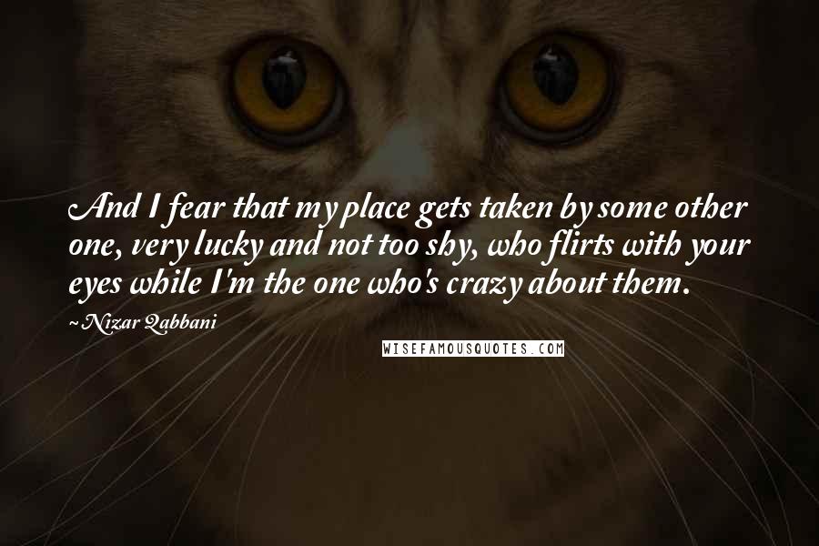 Nizar Qabbani Quotes: And I fear that my place gets taken by some other one, very lucky and not too shy, who flirts with your eyes while I'm the one who's crazy about them.