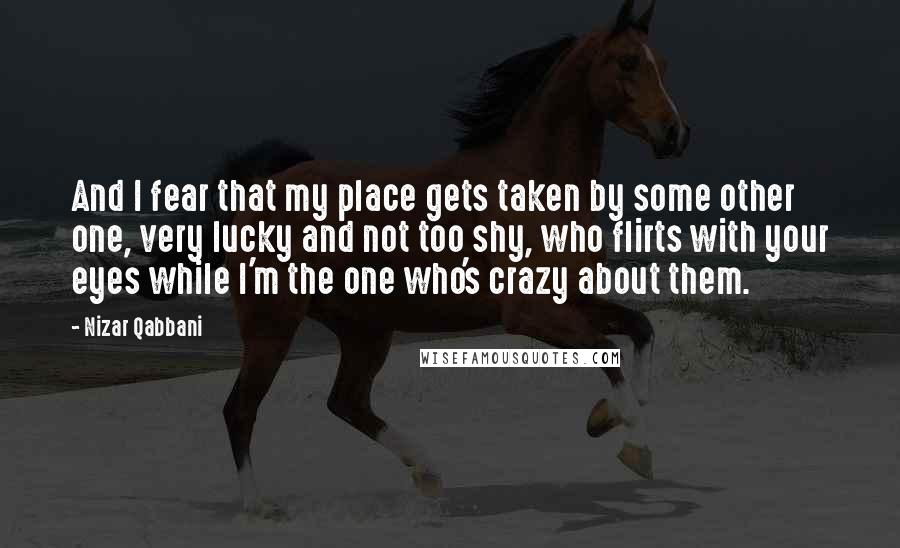 Nizar Qabbani Quotes: And I fear that my place gets taken by some other one, very lucky and not too shy, who flirts with your eyes while I'm the one who's crazy about them.