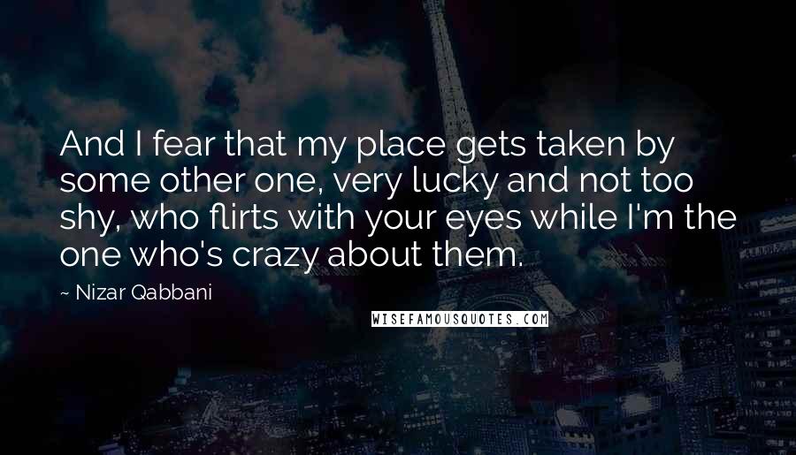 Nizar Qabbani Quotes: And I fear that my place gets taken by some other one, very lucky and not too shy, who flirts with your eyes while I'm the one who's crazy about them.