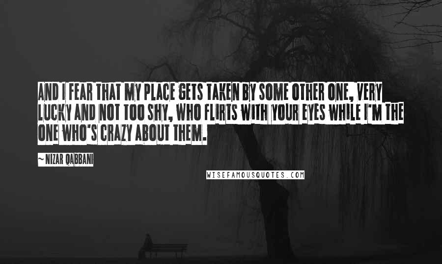 Nizar Qabbani Quotes: And I fear that my place gets taken by some other one, very lucky and not too shy, who flirts with your eyes while I'm the one who's crazy about them.