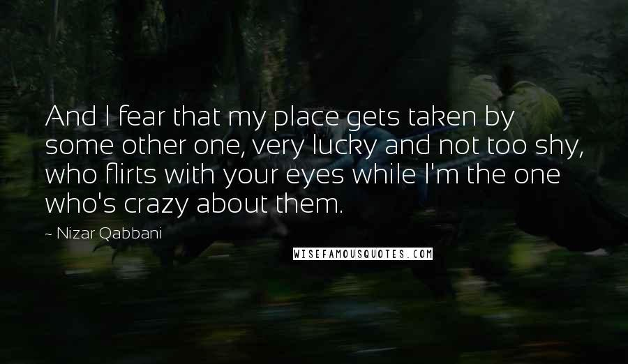 Nizar Qabbani Quotes: And I fear that my place gets taken by some other one, very lucky and not too shy, who flirts with your eyes while I'm the one who's crazy about them.
