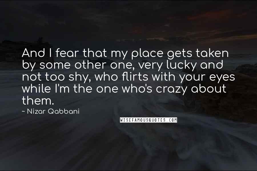 Nizar Qabbani Quotes: And I fear that my place gets taken by some other one, very lucky and not too shy, who flirts with your eyes while I'm the one who's crazy about them.