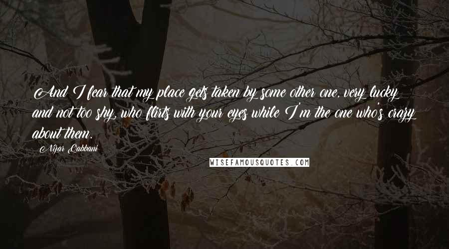 Nizar Qabbani Quotes: And I fear that my place gets taken by some other one, very lucky and not too shy, who flirts with your eyes while I'm the one who's crazy about them.