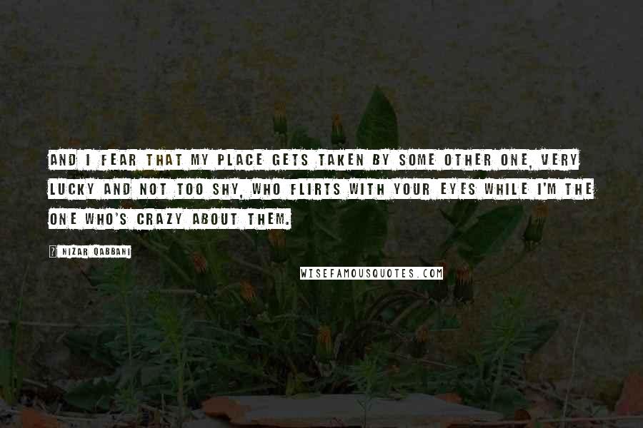 Nizar Qabbani Quotes: And I fear that my place gets taken by some other one, very lucky and not too shy, who flirts with your eyes while I'm the one who's crazy about them.