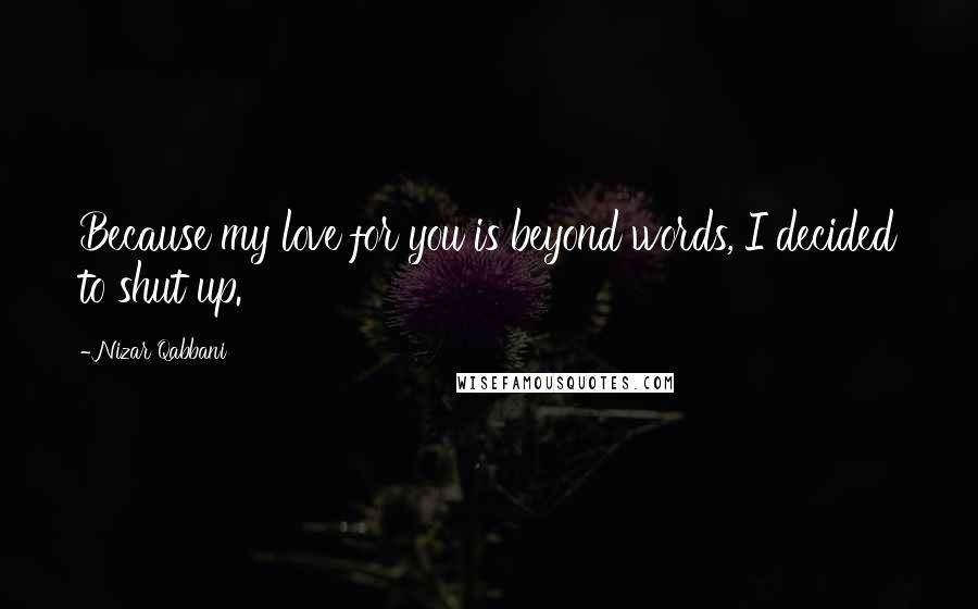 Nizar Qabbani Quotes: Because my love for you is beyond words, I decided to shut up.