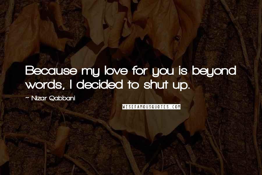 Nizar Qabbani Quotes: Because my love for you is beyond words, I decided to shut up.