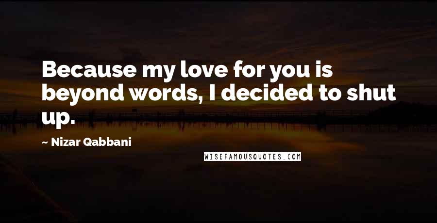 Nizar Qabbani Quotes: Because my love for you is beyond words, I decided to shut up.