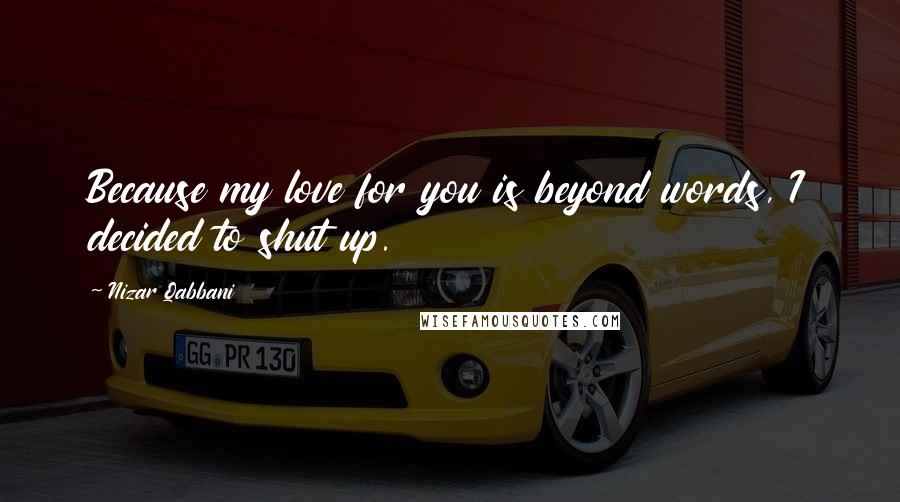 Nizar Qabbani Quotes: Because my love for you is beyond words, I decided to shut up.