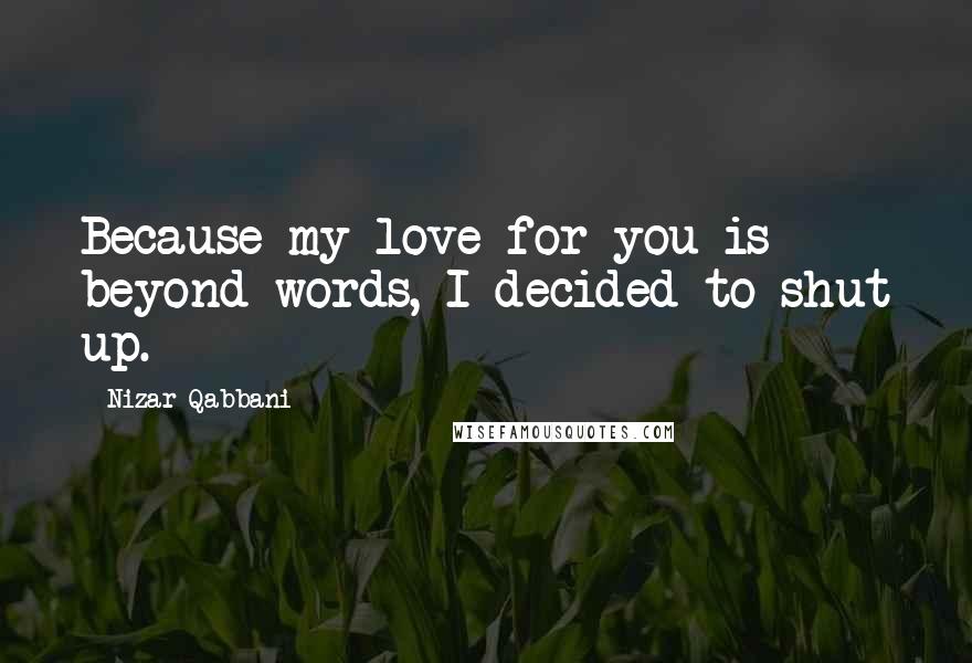 Nizar Qabbani Quotes: Because my love for you is beyond words, I decided to shut up.