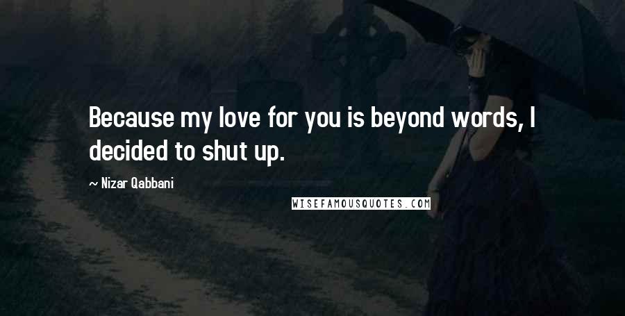Nizar Qabbani Quotes: Because my love for you is beyond words, I decided to shut up.