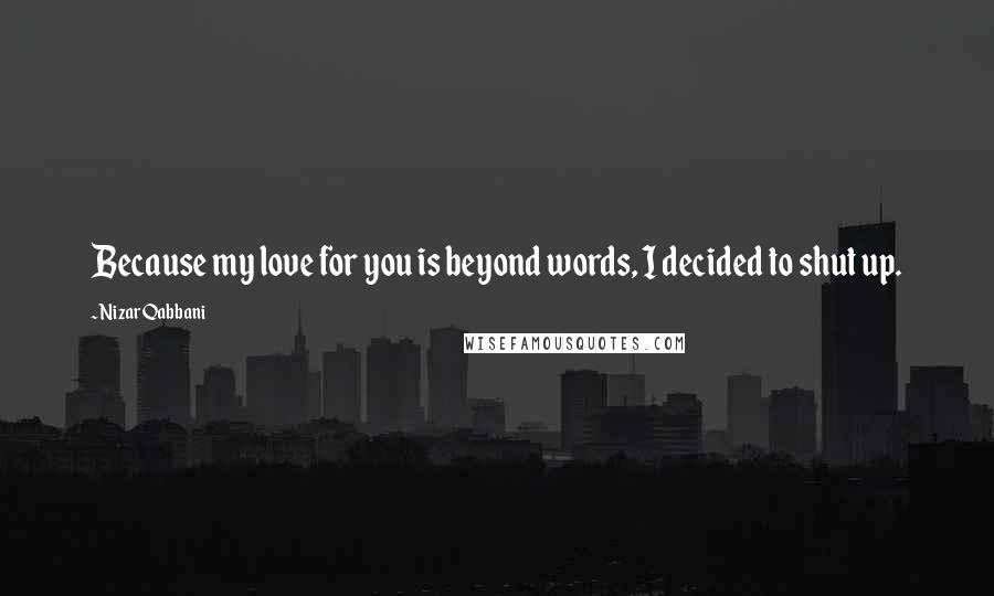 Nizar Qabbani Quotes: Because my love for you is beyond words, I decided to shut up.