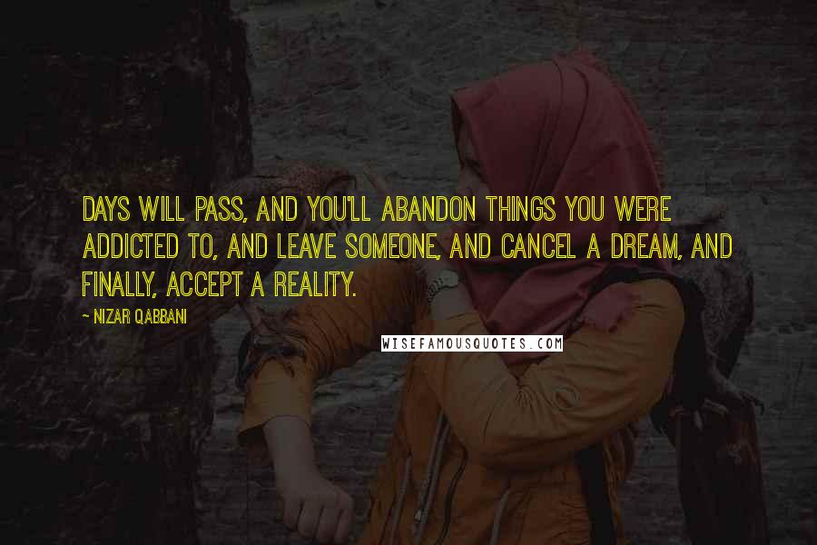 Nizar Qabbani Quotes: Days will pass, and you'll abandon things you were addicted to, and leave someone, and cancel a dream, and finally, accept a reality.