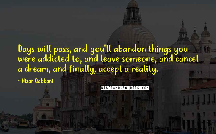 Nizar Qabbani Quotes: Days will pass, and you'll abandon things you were addicted to, and leave someone, and cancel a dream, and finally, accept a reality.