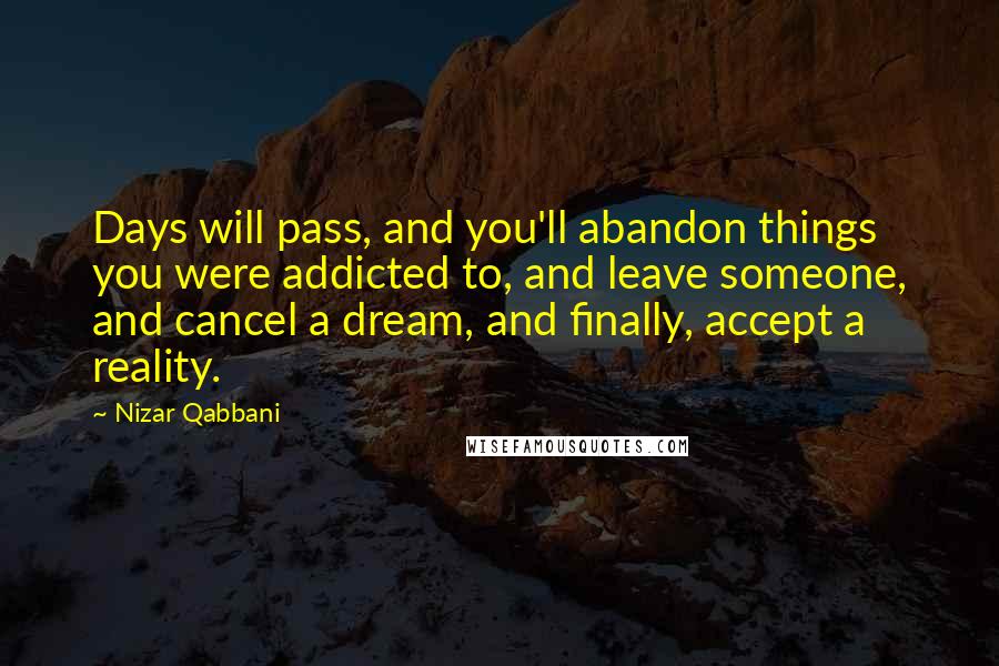 Nizar Qabbani Quotes: Days will pass, and you'll abandon things you were addicted to, and leave someone, and cancel a dream, and finally, accept a reality.