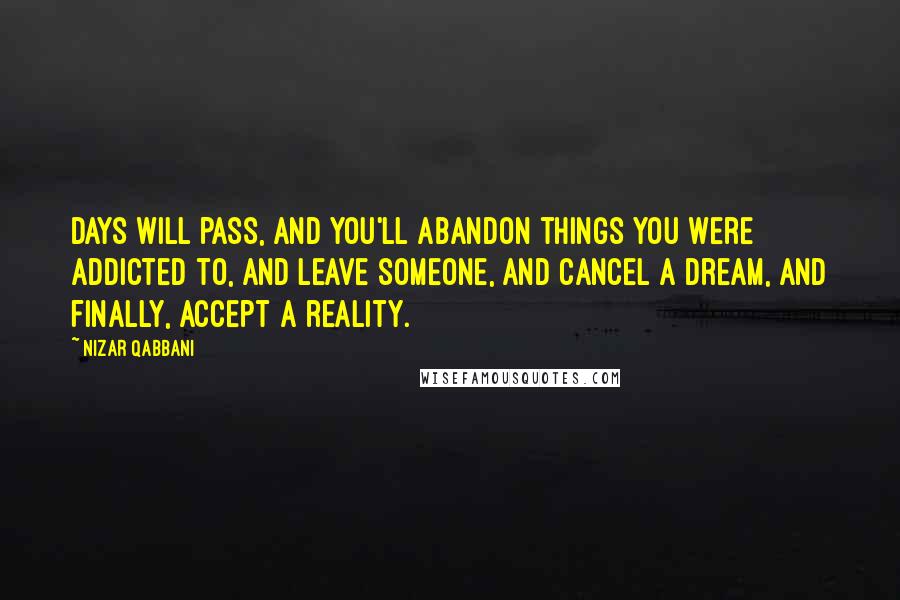 Nizar Qabbani Quotes: Days will pass, and you'll abandon things you were addicted to, and leave someone, and cancel a dream, and finally, accept a reality.