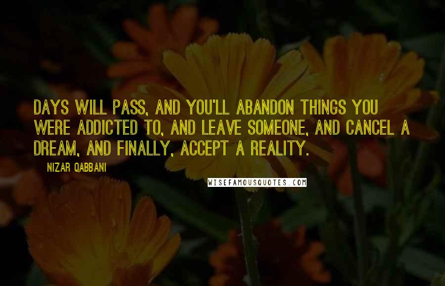 Nizar Qabbani Quotes: Days will pass, and you'll abandon things you were addicted to, and leave someone, and cancel a dream, and finally, accept a reality.