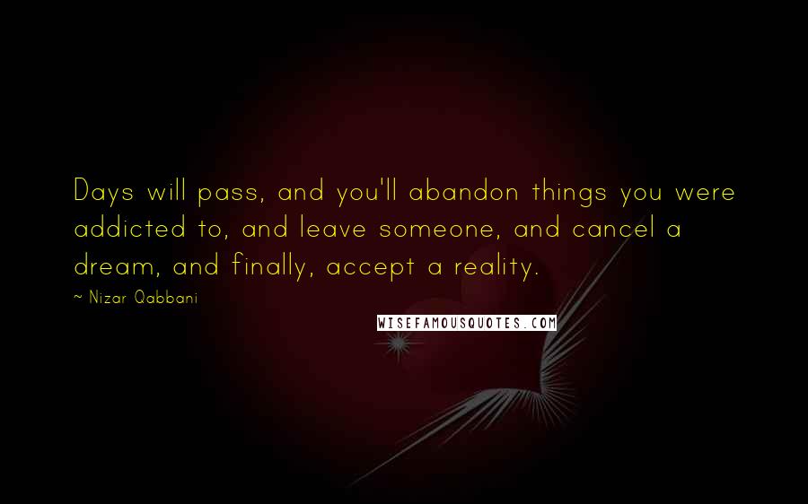 Nizar Qabbani Quotes: Days will pass, and you'll abandon things you were addicted to, and leave someone, and cancel a dream, and finally, accept a reality.