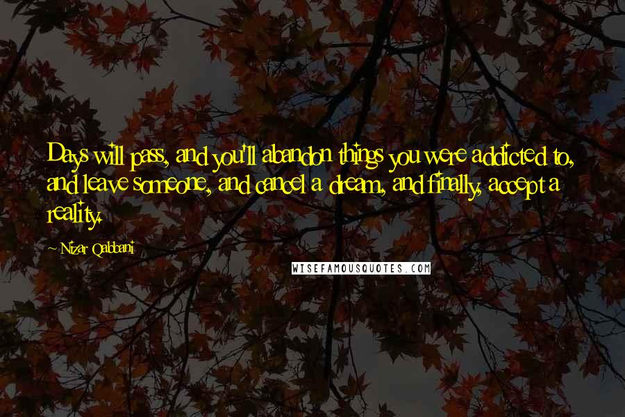 Nizar Qabbani Quotes: Days will pass, and you'll abandon things you were addicted to, and leave someone, and cancel a dream, and finally, accept a reality.