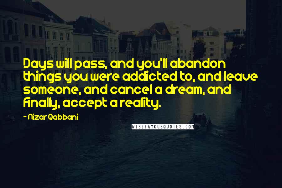 Nizar Qabbani Quotes: Days will pass, and you'll abandon things you were addicted to, and leave someone, and cancel a dream, and finally, accept a reality.