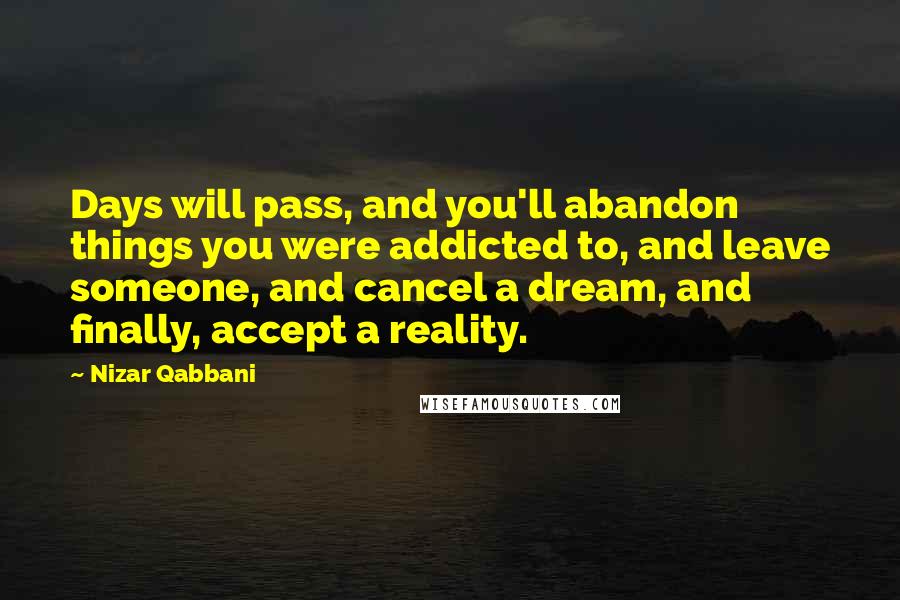 Nizar Qabbani Quotes: Days will pass, and you'll abandon things you were addicted to, and leave someone, and cancel a dream, and finally, accept a reality.