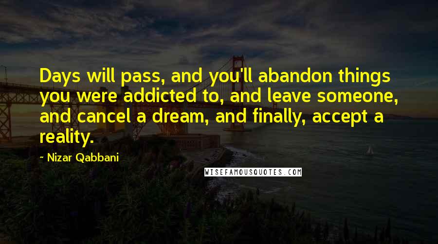 Nizar Qabbani Quotes: Days will pass, and you'll abandon things you were addicted to, and leave someone, and cancel a dream, and finally, accept a reality.