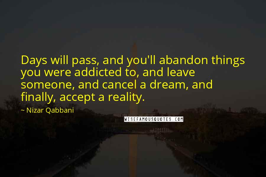 Nizar Qabbani Quotes: Days will pass, and you'll abandon things you were addicted to, and leave someone, and cancel a dream, and finally, accept a reality.