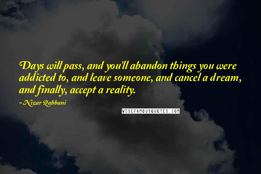 Nizar Qabbani Quotes: Days will pass, and you'll abandon things you were addicted to, and leave someone, and cancel a dream, and finally, accept a reality.