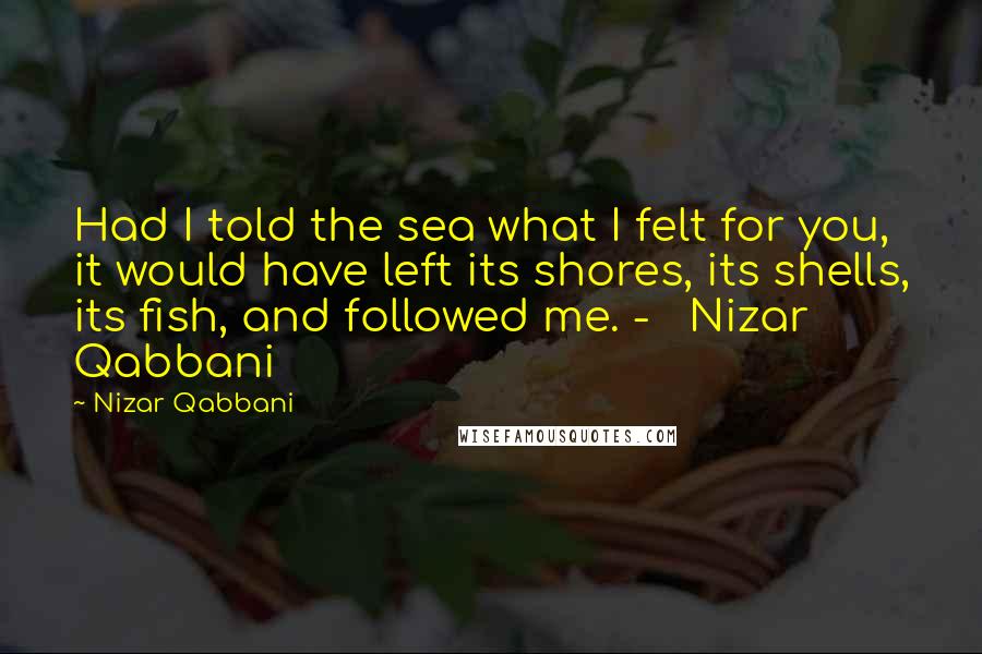 Nizar Qabbani Quotes: Had I told the sea what I felt for you, it would have left its shores, its shells, its fish, and followed me. -   Nizar Qabbani