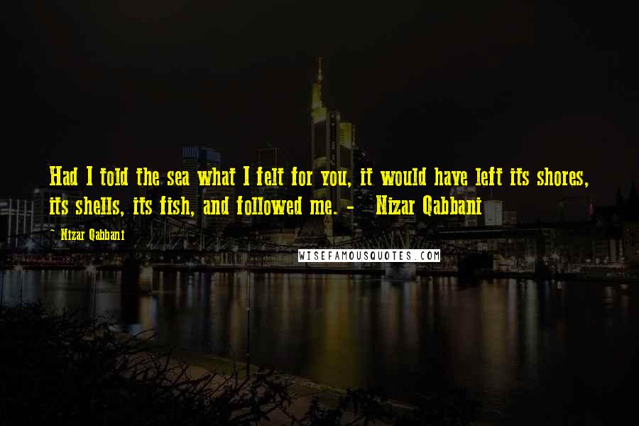 Nizar Qabbani Quotes: Had I told the sea what I felt for you, it would have left its shores, its shells, its fish, and followed me. -   Nizar Qabbani