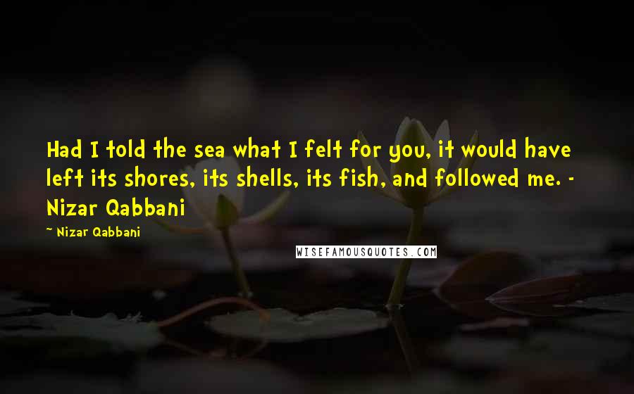 Nizar Qabbani Quotes: Had I told the sea what I felt for you, it would have left its shores, its shells, its fish, and followed me. -   Nizar Qabbani