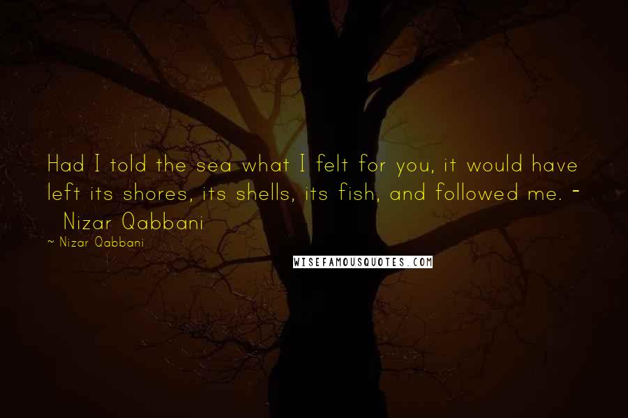 Nizar Qabbani Quotes: Had I told the sea what I felt for you, it would have left its shores, its shells, its fish, and followed me. -   Nizar Qabbani