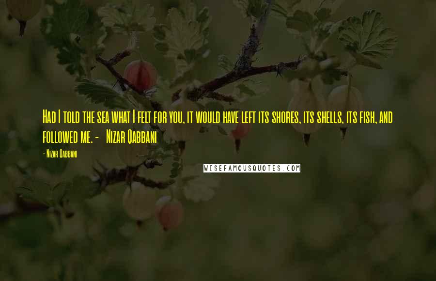 Nizar Qabbani Quotes: Had I told the sea what I felt for you, it would have left its shores, its shells, its fish, and followed me. -   Nizar Qabbani