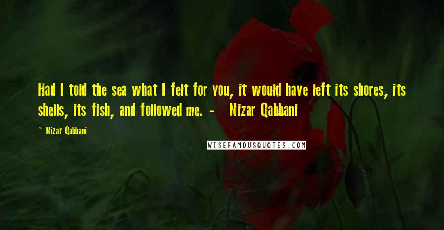 Nizar Qabbani Quotes: Had I told the sea what I felt for you, it would have left its shores, its shells, its fish, and followed me. -   Nizar Qabbani