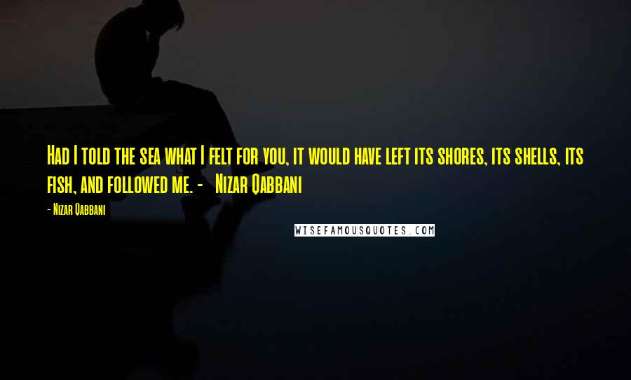 Nizar Qabbani Quotes: Had I told the sea what I felt for you, it would have left its shores, its shells, its fish, and followed me. - Nizar Qabbani