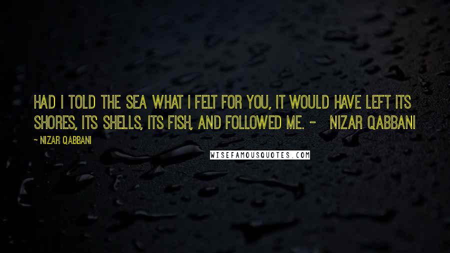 Nizar Qabbani Quotes: Had I told the sea what I felt for you, it would have left its shores, its shells, its fish, and followed me. -   Nizar Qabbani