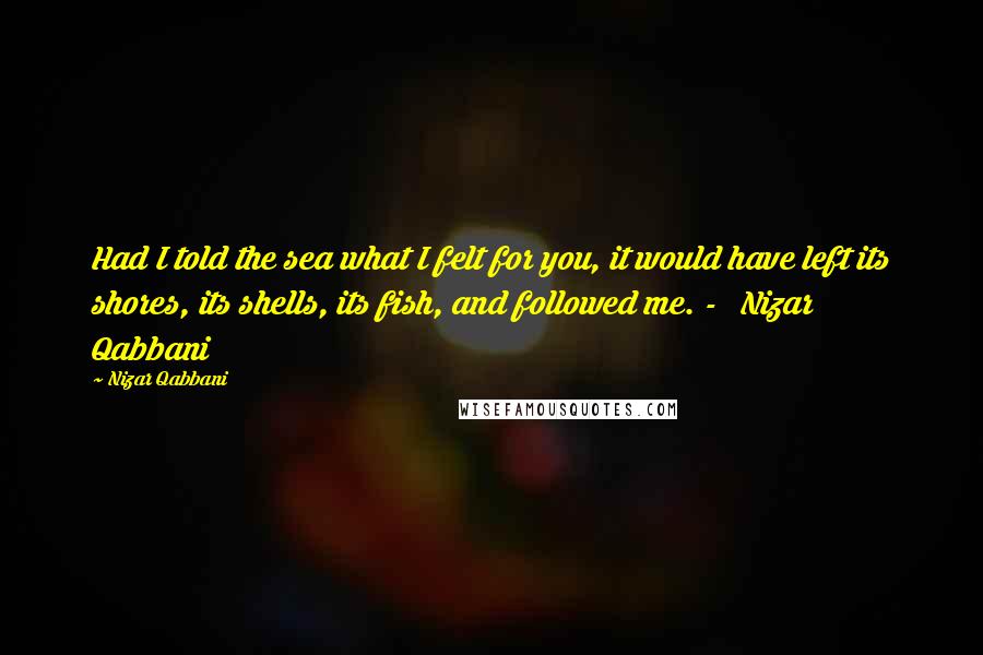 Nizar Qabbani Quotes: Had I told the sea what I felt for you, it would have left its shores, its shells, its fish, and followed me. -   Nizar Qabbani