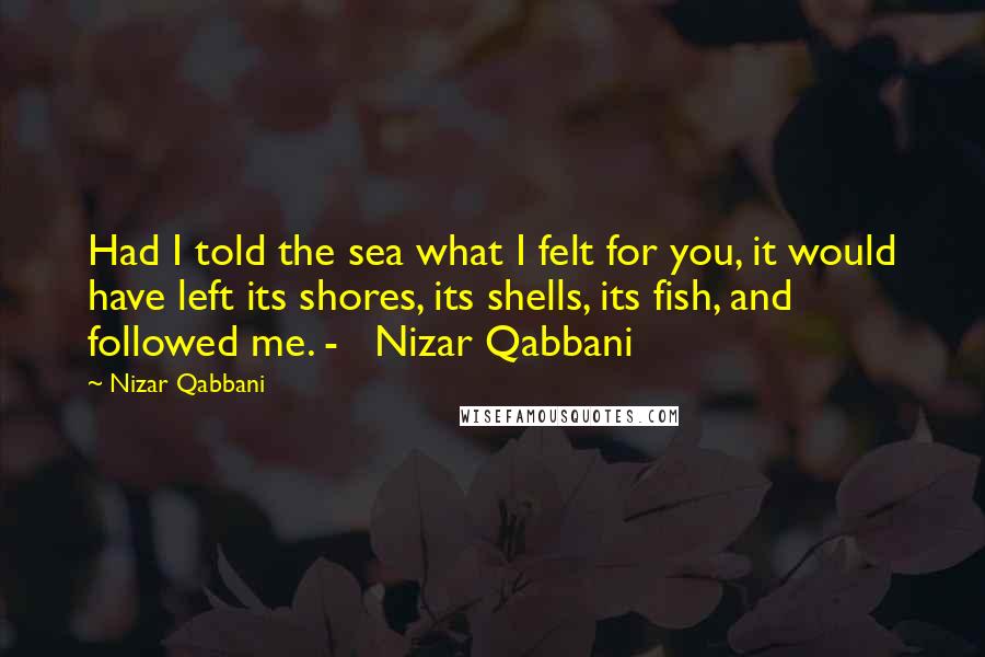 Nizar Qabbani Quotes: Had I told the sea what I felt for you, it would have left its shores, its shells, its fish, and followed me. -   Nizar Qabbani