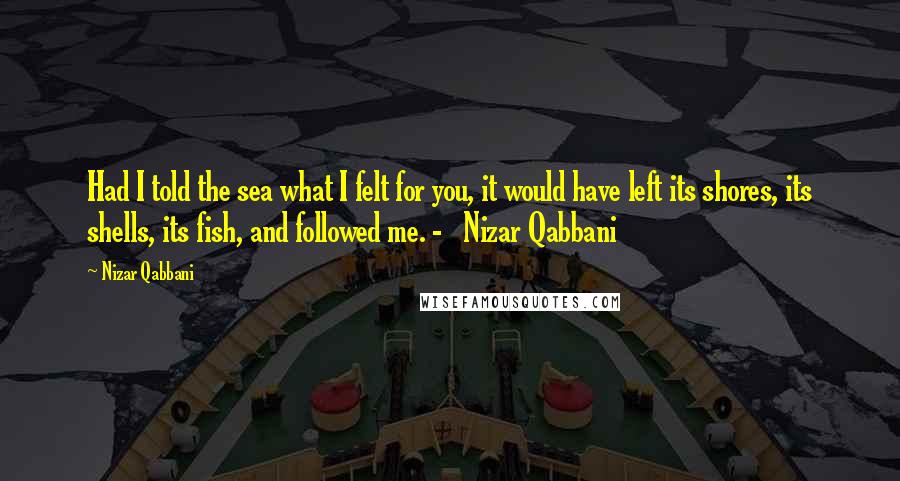 Nizar Qabbani Quotes: Had I told the sea what I felt for you, it would have left its shores, its shells, its fish, and followed me. - Nizar Qabbani