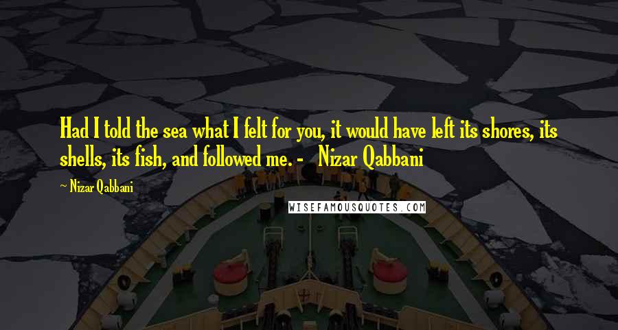 Nizar Qabbani Quotes: Had I told the sea what I felt for you, it would have left its shores, its shells, its fish, and followed me. -   Nizar Qabbani