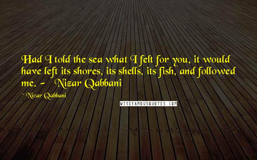 Nizar Qabbani Quotes: Had I told the sea what I felt for you, it would have left its shores, its shells, its fish, and followed me. - Nizar Qabbani