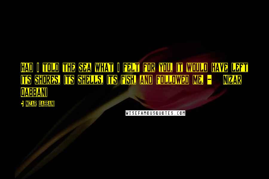 Nizar Qabbani Quotes: Had I told the sea what I felt for you, it would have left its shores, its shells, its fish, and followed me. -   Nizar Qabbani