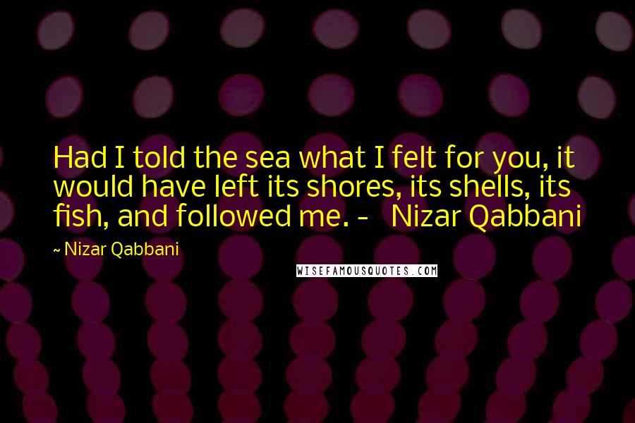 Nizar Qabbani Quotes: Had I told the sea what I felt for you, it would have left its shores, its shells, its fish, and followed me. -   Nizar Qabbani