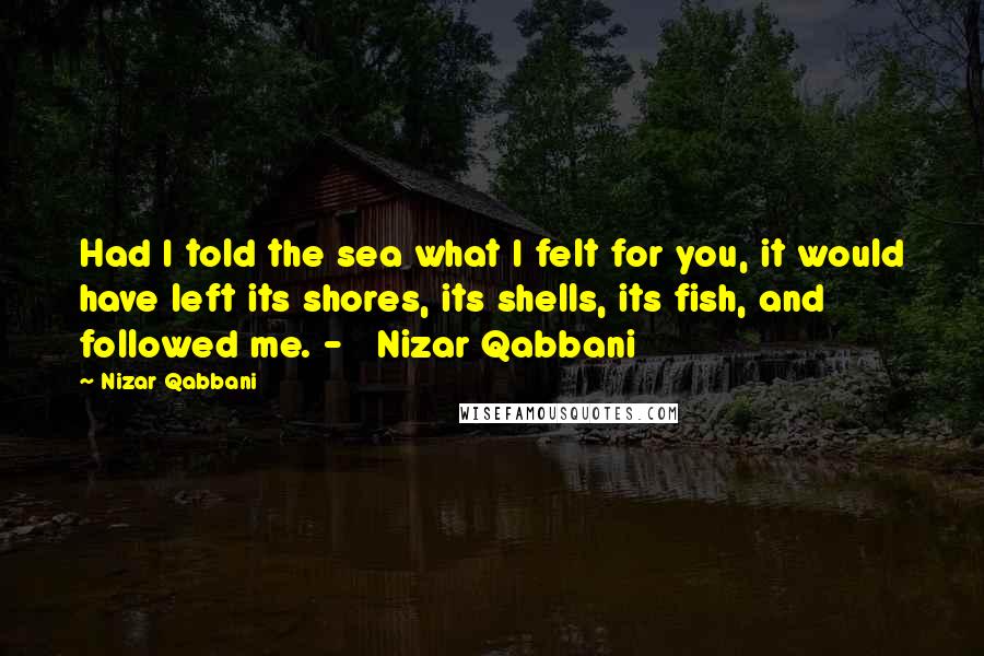 Nizar Qabbani Quotes: Had I told the sea what I felt for you, it would have left its shores, its shells, its fish, and followed me. -   Nizar Qabbani