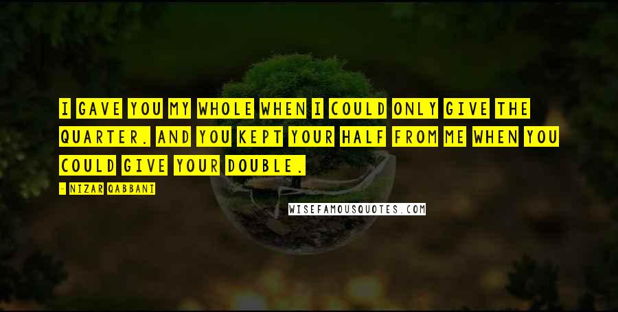 Nizar Qabbani Quotes: I gave you my whole when I could only give the quarter. And you kept your half from me when you could give your double.