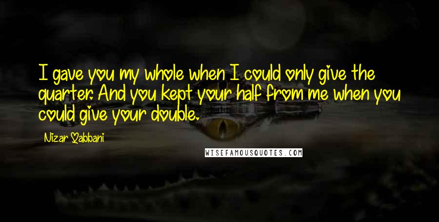 Nizar Qabbani Quotes: I gave you my whole when I could only give the quarter. And you kept your half from me when you could give your double.