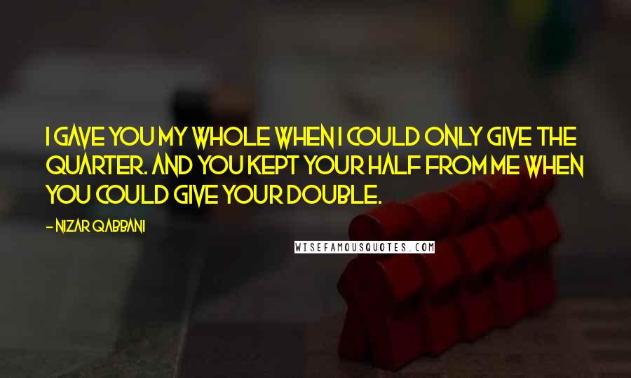 Nizar Qabbani Quotes: I gave you my whole when I could only give the quarter. And you kept your half from me when you could give your double.