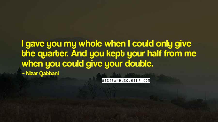 Nizar Qabbani Quotes: I gave you my whole when I could only give the quarter. And you kept your half from me when you could give your double.