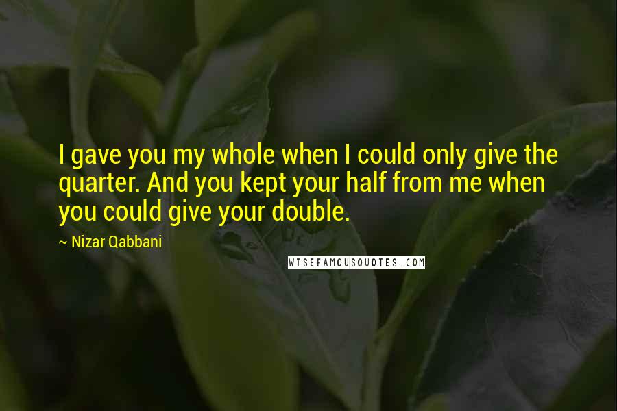 Nizar Qabbani Quotes: I gave you my whole when I could only give the quarter. And you kept your half from me when you could give your double.
