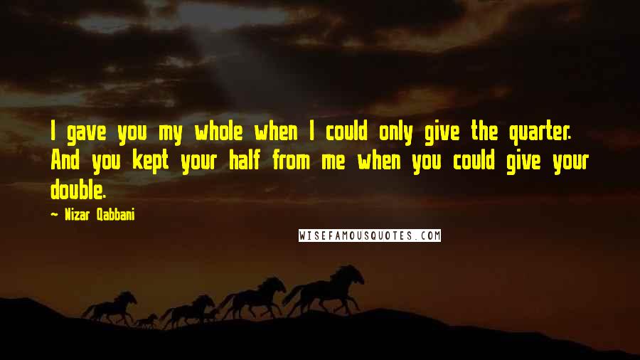 Nizar Qabbani Quotes: I gave you my whole when I could only give the quarter. And you kept your half from me when you could give your double.