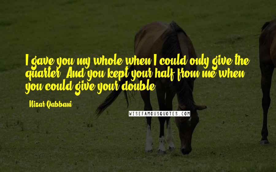 Nizar Qabbani Quotes: I gave you my whole when I could only give the quarter. And you kept your half from me when you could give your double.